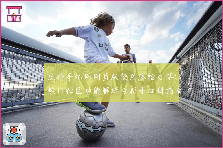 虎扑手机网网页版使用体验分享：热门社区功能解析与新手注册指南