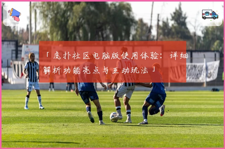 「虎扑社区电脑版使用体验：详细解析功能亮点与互动玩法」