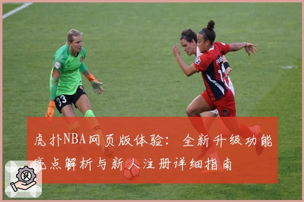 虎扑NBA网页版体验：全新升级功能亮点解析与新人注册详细指南