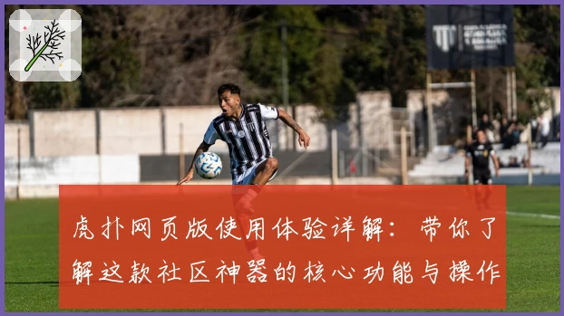虎扑网页版使用体验详解:带你了解这款社区神器的核心功能与操作技巧