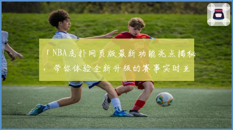 「NBA虎扑网页版最新功能亮点揭秘，带你体验全新升级的赛事实时互动」