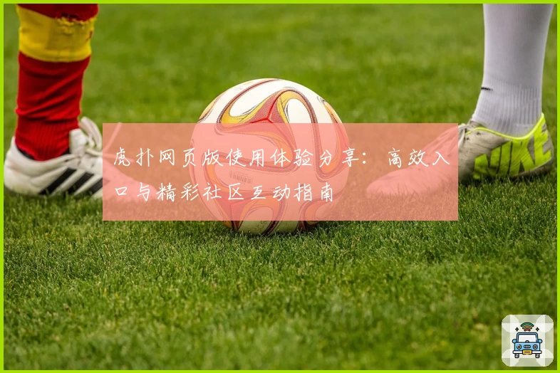 虎扑网页版使用体验分享：高效入口与精彩社区互动指南