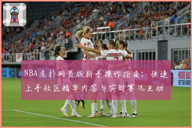NBA虎扑网页版新手操作指南：快速上手社区精华内容与实时赛况互动