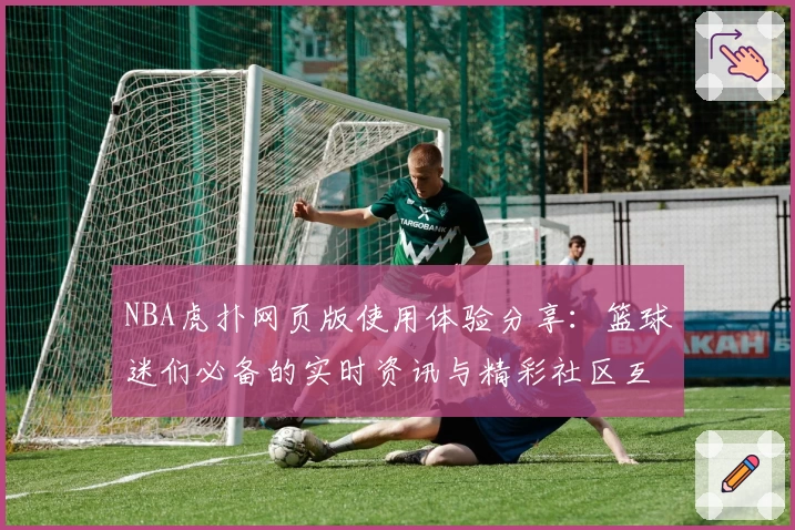 NBA虎扑网页版使用体验分享：篮球迷们必备的实时资讯与精彩社区互动