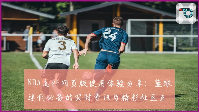 NBA虎扑网页版使用体验分享：篮球迷们必备的实时资讯与精彩社区互动