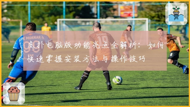 虎扑电脑版功能亮点全解析：如何快速掌握安装方法与操作技巧