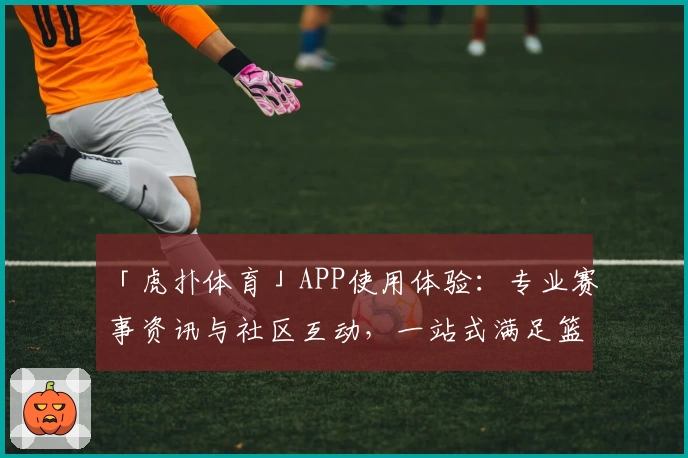 「虎扑体育」APP使用体验:专业赛事资讯与社区互动,一站式满足篮球足球爱好者