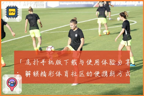 「虎扑手机版下载与使用体验分享：解锁精彩体育社区的便携新方式」