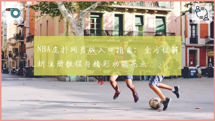 NBA虎扑网页版入口指南：全方位解析注册教程与精彩功能亮点