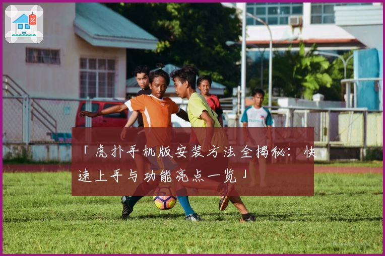 「虎扑手机版安装方法全揭秘：快速上手与功能亮点一览」