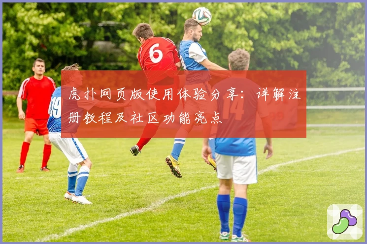 虎扑网页版使用体验分享：详解注册教程及社区功能亮点
