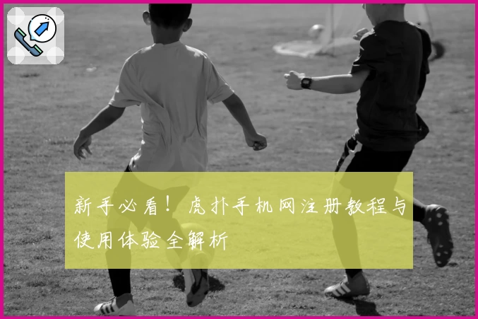 新手必看！虎扑手机网注册教程与使用体验全解析