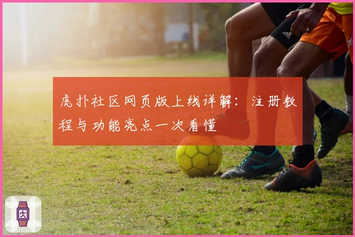 虎扑社区网页版上线详解：注册教程与功能亮点一次看懂