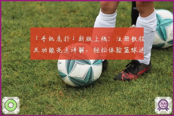 「手机虎扑」新版上线：注册教程及功能亮点详解，轻松体验篮球迷必备社区