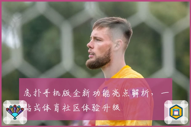 虎扑手机版全新功能亮点解析，一站式体育社区体验升级