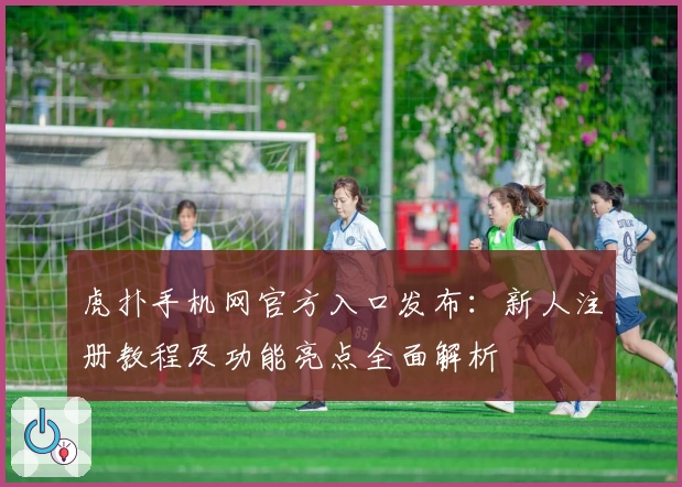 虎扑手机网官方入口发布：新人注册教程及功能亮点全面解析