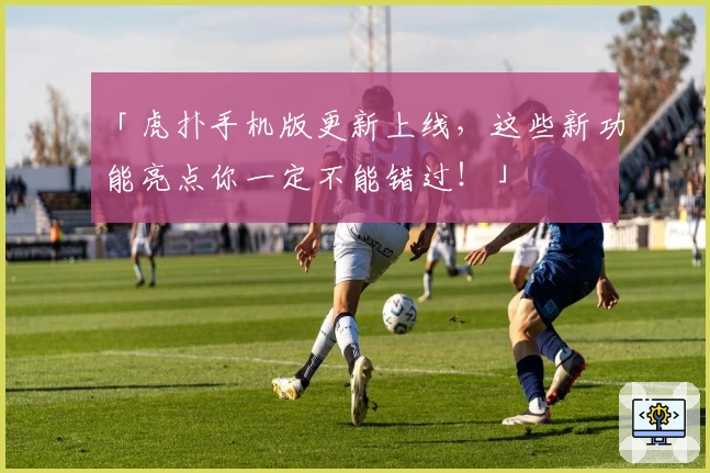 「虎扑手机版更新上线，这些新功能亮点你一定不能错过！」