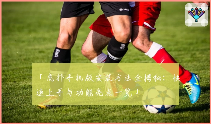 「虎扑手机版安装方法全揭秘：快速上手与功能亮点一览」