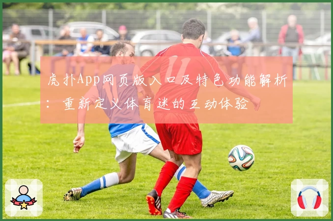 虎扑App网页版入口及特色功能解析：重新定义体育迷的互动体验