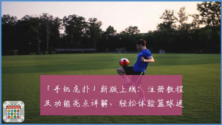 「手机虎扑」新版上线：注册教程及功能亮点详解，轻松体验篮球迷必备社区