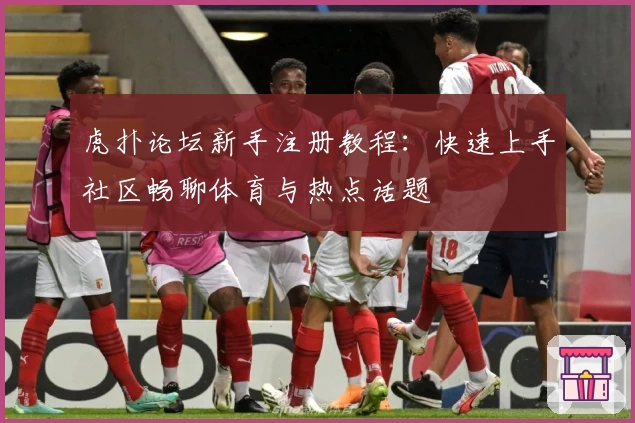 虎扑论坛新手注册教程：快速上手社区畅聊体育与热点话题