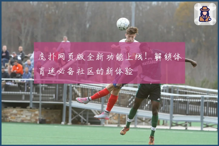 虎扑网页版全新功能上线！解锁体育迷必备社区的新体验