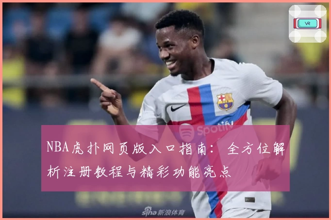 NBA虎扑网页版入口指南：全方位解析注册教程与精彩功能亮点