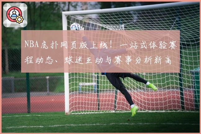 NBA虎扑网页版上线！一站式体验赛程动态、球迷互动与赛事分析新高度