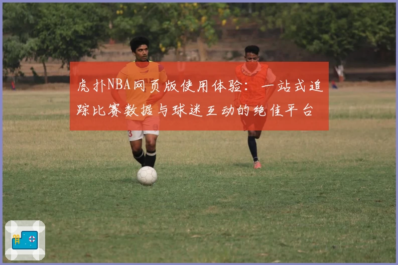 虎扑NBA网页版使用体验：一站式追踪比赛数据与球迷互动的绝佳平台