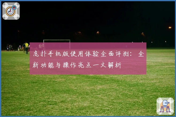 虎扑手机版使用体验全面评测：全新功能与操作亮点一文解析